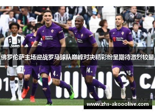 佛罗伦萨主场迎战罗马球队巅峰对决精彩纷呈期待激烈较量 佛罗伦萨主场迎战罗马球队巅峰对决精彩纷呈期待激烈较量