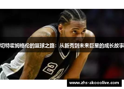 切特霍姆格伦的篮球之路:从新秀到未来巨星的成长故事 切特霍姆格伦的篮球之路:从新秀到未来巨星的成长故事